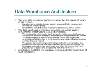 Data Warehouse Architecture  The term data warehouse architecture describes the overall structure of the  system.  historical terms include decision support systems (DSS), management information systems (MIS) Newer terms include business intelligence competency center (BICC) The data warehouse architecture describes the overall system components: infrastructure, data and processes.  The infrastructure technology stack perspective determines the hardware and software products needed to implement the components of the system. The data perspective typically diagrams the source and target data structures and aid the user in understanding what data assets are available and how they are related.  The process perspective is primarily concerned with communicating the process and flow of data from the originating source system through the process of loading the data warehouse, and often the process that client products use to access and extract data from the warehouse.  Architecture facilitates the structure, function and interrelationships of each component. 