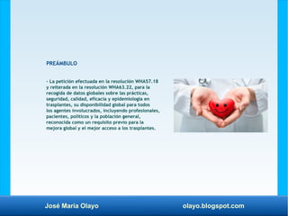 José María Olayo olayo.blogspot.com
PREÁMBULO
– La petición efectuada en la resolución WHA57.18
y reiterada en la resolución WHA63.22, para la
recogida de datos globales sobre las prácticas,
seguridad, calidad, eficacia y epidemiología en
trasplantes, su disponibilidad global para todos
los agentes involucrados, incluyendo profesionales,
pacientes, políticos y la población general,
reconocida como un requisito previo para la
mejora global y el mejor acceso a los trasplantes.
 