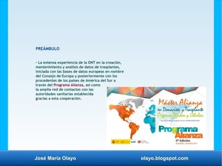 José María Olayo olayo.blogspot.com
PREÁMBULO
– La extensa experiencia de la ONT en la creación,
mantenimiento y análisis de datos de trasplantes,
iniciada con las bases de datos europeas en nombre
del Consejo de Europa y posteriormente con los
procedentes de los países de América del Sur a
través del Programa Alianza, así como
la amplia red de contactos con las
autoridades sanitarias establecida
gracias a esta cooperación.
 