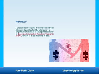 José María Olayo olayo.blogspot.com
PREÁMBULO
– La Declaración conjunta de intenciones entre el
Ministerio Español de Sanidad y Consumo y la
Organización Mundial de la Salud para desarrollar
el Observatorio Mundial de Donación y Trasplante
(GODT), firmado el 22 de diciembre de 2005.
 