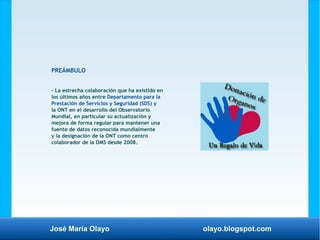 José María Olayo olayo.blogspot.com
PREÁMBULO
– La estrecha colaboración que ha existido en
los últimos años entre Departamento para la
Prestación de Servicios y Seguridad (SDS) y
la ONT en el desarrollo del Observatorio
Mundial, en particular su actualización y
mejora de forma regular para mantener una
fuente de datos reconocida mundialmente
y la designación de la ONT como centro
colaborador de la OMS desde 2008.
 