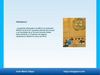 José María Olayo olayo.blogspot.com
PREÁMBULO
– La petición efectuada a la OMS en la resolución
WHA63.22 de la 63ª Asamblea Mundial de la Salud
y los resultados de la Tercera Consulta Global
sobre Donación y Trasplante de órganos,
celebrada en Madrid en marzo de 2010.
 