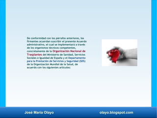 José María Olayo olayo.blogspot.com
De conformidad con los párrafos anteriores, los
firmantes acuerdan suscribir el presente Acuerdo
administrativo, el cual se implementará a través
de los organismos técnicos competentes,
concretamente de la Organización Nacional de
Trasplantes del Ministerio de Sanidad, Servicios
Sociales e Igualdad de España y el Departamento
para la Prestación de Servicios y Seguridad (SDS)
de la Organización Mundial de la Salud, de
acuerdo con los siguientes artículos:
 