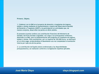 José María Olayo olayo.blogspot.com
Primero. Objeto.
1. Colaborar con la OMS en el proyecto de donación y trasplantes de órganos,
tejidos y células mediante el mantenimiento y mejora del Observatorio Mundial
de Donación y Trasplante (GODT) y la participación en actividades que, de
manera conjunta, desarrollen las partes en dicho ámbito.
El presente acuerdo conlleva una contribución financiera del Ministerio de
Sanidad, Servicios Sociales e Igualdad, con cargo a sus presupuestos ordinarios,
destinada a la OMS, para la implementación del programa en trasplante de órganos,
tejidos y células. Esta contribución, por un importe de 320.000 euros, se efectuará
en un único pago, produciéndose el desembolso una vez completada la tramitación
interna por cada una de las partes.
2. La contribución de España estará condicionada a las disponibilidades
presupuestarias y se realizarán conforme a la legislación española aplicable.
 