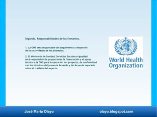 José María Olayo olayo.blogspot.com
Segundo. Responsabilidades de los firmantes.
1. La OMS será responsable del seguimiento y desarrollo
de las actividades de los proyectos.
2. El Ministerio de Sanidad, Servicios Sociales e Igualdad
será responsable de proporcionar la financiación y el apoyo
técnico a la OMS para la ejecución del proyecto, de conformidad
con los términos del presente Acuerdo y del Acuerdo separado
sobre el traslado del experto.
 