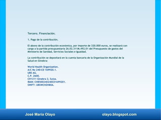 José María Olayo olayo.blogspot.com
Tercero. Financiación.
1. Pago de la contribución.
El abono de la contribución económica, por importe de 320.000 euros, se realizará con
cargo a la partida presupuestaria 26.02.311M.492.01 del Presupuesto de gastos del
Ministerio de Sanidad, Servicios Sociales e Igualdad.
La contribución se depositará en la cuenta bancaria de la Organización Mundial de la
Salud en Ginebra:
World Health Organization.
A/C No 240-C0 169920.1.
UBS AG.
C.P. 2600.
CH1211 Ginebra 2, Suiza.
IBAN: CH8500240240C01699201.
SWIFT: UBSWCHZH80A.
 