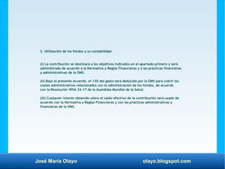 José María Olayo olayo.blogspot.com
2. Utilización de los fondos y su contabilidad.
(i) La contribución se destinará a los objetivos indicados en el apartado primero y será
administrada de acuerdo a la Normativa y Reglas Financieras y a las prácticas financieras
y administrativas de la OMS.
(ii) Bajo el presente Acuerdo, el 13% del gasto será deducido por la OMS para cubrir los
costes administrativos relacionados con la administración de los fondos, de acuerdo
con la Resolución WHA 34.17 de la Asamblea Mundial de la Salud.
(iii) Cualquier interés obtenido sobre el saldo efectivo de la contribución será usado de
acuerdo con la Normativa y Reglas Financieras y con las prácticas administrativas y
financieras de la OMS.
 
