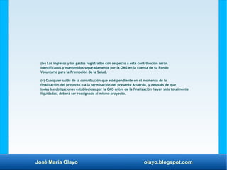 José María Olayo olayo.blogspot.com
(iv) Los ingresos y los gastos registrados con respecto a esta contribución serán
identificados y mantenidos separadamente por la OMS en la cuenta de su Fondo
Voluntario para la Promoción de la Salud.
(v) Cualquier saldo de la contribución que esté pendiente en el momento de la
finalización del proyecto o a la terminación del presente Acuerdo, y después de que
todas las obligaciones establecidas por la OMS antes de la finalización hayan sido totalmente
liquidadas, deberá ser reasignado al mismo proyecto.
 