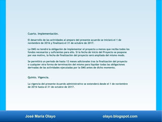 José María Olayo olayo.blogspot.com
Cuarto. Implementación.
El desarrollo de las actividades al amparo del presente acuerdo se iniciará el 1 de
noviembre de 2016 y finalizará el 31 de octubre de 2017.
La OMS no tendrá la obligación de implementar el proyecto a menos que reciba todos los
fondos necesarios y suficientes para ello. Si la fecha de inicio del Proyecto se pospone
por ese motivo, la fecha de finalización del proyecto será ampliada del mismo modo.
Se permitirá un periodo de hasta 12 meses adicionales tras la finalización del proyecto
o cualquier otra forma de terminación del mismo para liquidar todas las obligaciones
derivadas de las actividades ejecutadas por la OMS antes de dicho momento.
Quinto. Vigencia.
La vigencia del presente Acuerdo administrativo se extenderá desde el 1 de noviembre
de 2016 hasta el 31 de octubre de 2017.
 