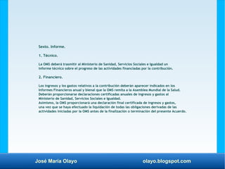 José María Olayo olayo.blogspot.com
Sexto. Informe.
1. Técnico.
La OMS deberá trasmitir al Ministerio de Sanidad, Servicios Sociales e Igualdad un
informe técnico sobre el progreso de las actividades financiadas por la contribución.
2. Financiero.
Los ingresos y los gastos relativos a la contribución deberán aparecer indicados en los
Informes Financieros anual y bienal que la OMS remita a la Asamblea Mundial de la Salud.
Deberán proporcionarse declaraciones certificadas anuales de ingresos y gastos al
Ministerio de Sanidad, Servicios Sociales e Igualdad.
Asimismo, la OMS proporcionará una declaración final certificada de ingresos y gastos,
una vez que se haya efectuado la liquidación de todas las obligaciones derivadas de las
actividades iniciadas por la OMS antes de la finalización o terminación del presente Acuerdo.
 