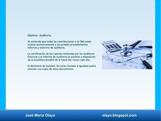 José María Olayo olayo.blogspot.com
Séptimo. Auditoría.
Se entiende que todas las contribuciones a la OMS están
sujetas exclusivamente a sus propios procedimientos
internos y externos de auditoría.
La certificación de las cuentas realizadas por los Auditores
Externos y el Informe de Auditoría se pondrán a disposición
de la Asamblea Mundial de la Salud dos veces cada año.
El Ministerio de Sanidad, Servicios Sociales e Igualdad podrá
solicitar una copia de estos documentos.
 