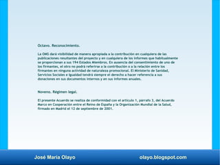 José María Olayo olayo.blogspot.com
Octavo. Reconocimiento.
La OMS dará visibilidad de manera apropiada a la contribución en cualquiera de las
publicaciones resultantes del proyecto y en cualquiera de los informes que habitualmente
se proporcionan a sus 194 Estados Miembros. En ausencia del consentimiento de uno de
los firmantes, el otro no podrá referirse a la contribución o a la relación entre los
firmantes en ninguna actividad de naturaleza promocional. El Ministerio de Sanidad,
Servicios Sociales e Igualdad tendrá siempre el derecho a hacer referencia a sus
donaciones en sus documentos internos y en sus informes anuales.
Noveno. Régimen legal.
El presente Acuerdo se realiza de conformidad con el artículo 1, párrafo 3, del Acuerdo
Marco en Cooperación entre el Reino de España y la Organización Mundial de la Salud,
firmado en Madrid el 12 de septiembre de 2001.
 