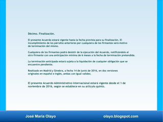 José María Olayo olayo.blogspot.com
Décimo. Finalización.
El presente Acuerdo estará vigente hasta la fecha prevista para su finalización. El
incumplimiento de los párrafos anteriores por cualquiera de los firmantes será motivo
de terminación del mismo.
Cualquiera de los firmantes podrá desistir de la ejecución del Acuerdo, notificándolo al
otro firmante con una anticipación mínima de 6 meses a la fecha de terminación pretendida.
La terminación anticipada estará sujeta a la liquidación de cualquier obligación que se
encuentre pendiente.
Realizado en Madrid y Ginebra, a fecha 14 de junio de 2016, en dos versiones
originales en español e inglés, ambas con igual validez.
El presente Acuerdo Administrativo internacional estará vigente desde el 1 de
noviembre de 2016, según se establece en su artículo quinto.
 