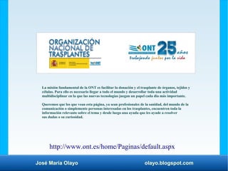 José María Olayo olayo.blogspot.com
http://www.ont.es/home/Paginas/default.aspx
La misión fundamental de la ONT es facilitar la donación y el trasplante de órganos, tejidos y
células. Para ello es necesario llegar a todo el mundo y desarrollar toda una actividad
multidisciplinar en la que las nuevas tecnologías juegan un papel cada día más importante.
Queremos que los que vean esta página, ya sean profesionales de la sanidad, del mundo de la
comunicación o simplemente personas interesadas en los trasplantes, encuentren toda la
información relevante sobre el tema y desde luego una ayuda que les ayude a resolver
sus dudas o su curiosidad.
 
