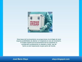 José María Olayo olayo.blogspot.com
Estas bases de funcionamiento nos proporcionan el privilegio de tener
mayores posibilidades de obtener un trasplante en caso de necesitarlo.
El modelo español de funcionamiento de los trasplantes es
considerado mundialmente un ejemplo a imitar, que de
hecho se está implantando en gran parte del mundo.
 