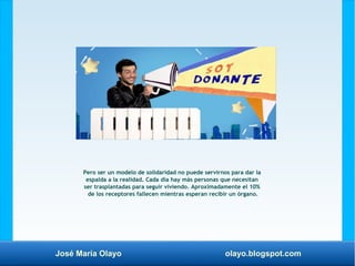 José María Olayo olayo.blogspot.com
Pero ser un modelo de solidaridad no puede servirnos para dar la
espalda a la realidad. Cada día hay más personas que necesitan
ser trasplantadas para seguir viviendo. Aproximadamente el 10%
de los receptores fallecen mientras esperan recibir un órgano.
 