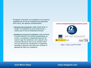 José María Olayo olayo.blogspot.com
En España la donación y el trasplante se encuentran
regulados por la Ley de Trasplantes que garantiza
entre otros, dos aspectos fundamentales:
• Altruismo de la donación: nadie puede donar ni
recibir un trasplante con otras intenciones o
medios que no sea la solidaridad altruista.
• Equidad en el acceso al trasplante: todos tenemos
el mismo derecho y las mismas posibilidades de
recibir un trasplante, independientemente de
nuestro lugar de residencia o de cualquier otra
coyuntura personal. Esto es así, porque existe
una red nacional de coordinación y trasplantes,
sometida a rigurosos controles para verificar la
igualdad de todos los ciudadanos.
https://vimeo.com/97212949
 