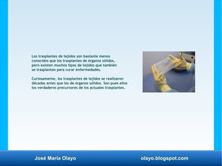 José María Olayo olayo.blogspot.com
Los trasplantes de tejidos son bastante menos
conocidos que los trasplantes de órganos sólidos,
pero existen muchos tipos de tejidos que también
se trasplantan para curar enfermedades.
Curiosamente, los trasplantes de tejidos se realizaron
décadas antes que los de órganos sólidos. Son pues ellos
los verdaderos precursores de los actuales trasplantes.
 