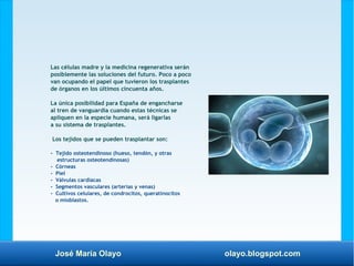 José María Olayo olayo.blogspot.com
Las células madre y la medicina regenerativa serán
posiblemente las soluciones del futuro. Poco a poco
van ocupando el papel que tuvieron los trasplantes
de órganos en los últimos cincuenta años.
La única posibilidad para España de engancharse
al tren de vanguardia cuando estas técnicas se
apliquen en la especie humana, será ligarlas
a su sistema de trasplantes.
Los tejidos que se pueden trasplantar son:
- Tejido osteotendinoso (hueso, tendón, y otras
estructuras osteotendinosas)
- Córneas
- Piel
- Válvulas cardíacas
- Segmentos vasculares (arterias y venas)
- Cultivos celulares, de condrocitos, queratinocitos
o mioblastos.
 