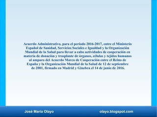José María Olayo olayo.blogspot.com
Acuerdo Administrativo, para el período 2016-2017, entre el Ministerio
Español de Sanidad, Servicios Sociales e Igualdad y la Organización
Mundial de la Salud para llevar a cabo actividades de cooperación en
materia de donación y trasplante de órganos, células y tejidos humanos
al amparo del Acuerdo Marco de Cooperación entre el Reino de
España y la Organización Mundial de la Salud de 12 de septiembre
de 2001, firmado en Madrid y Ginebra el 14 de junio de 2016.
 