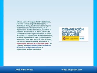 José María Olayo olayo.blogspot.com
Alfonso Alonso Aranegui, Ministro de Sanidad,
Servicios Sociales e Igualdad de España, y
Marie-Paule Kieny, Subdirectora General para
los Servicios de Salud e Innovación, de la
Organización Mundial de la Salud, suscriben el
presente documento en el marco jurídico del
Acuerdo Marco de Cooperación entre el Reino
de España y la Organización Mundial de la Salud,
de 12 de septiembre de 2001 («Boletín Oficial
del Estado» núm. 181, de 30 de julio de 2002),
y actuarán, respectivamente, a través de la
Organización Nacional de Trasplantes (ONT) de
España y del Departamento para la Prestación
de Servicios y Seguridad (SDS) de la
Organización Mundial de la Salud.
 