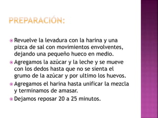  Revuelve la levadura con la harina y una
pizca de sal con movimientos envolventes,
dejando una pequeño hueco en medio.
 Agregamos la azúcar y la leche y se mueve
con los dedos hasta que no se sienta el
grumo de la azúcar y por ultimo los huevos.
 Agregamos el harina hasta unificar la mezcla
y terminamos de amasar.
 Dejamos reposar 20 a 25 minutos.
 