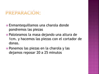  Enmantequillamos una charola donde
pondremos las piezas
 Paloteamos la masa dejando una altura de
1cm. y hacemos las piezas con el cortador de
donas.
 Ponemos las piezas en la charola y las
dejamos reposar 20 a 25 minutos
 