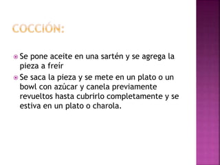  Se pone aceite en una sartén y se agrega la
pieza a freír
 Se saca la pieza y se mete en un plato o un
bowl con azúcar y canela previamente
revueltos hasta cubrirlo completamente y se
estiva en un plato o charola.
 