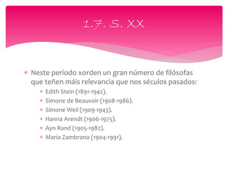  Neste período xorden un gran número de filósofas
que teñen máis relevancia que nos séculos pasados:
 Edith Stein (1891-1942).
 Simone de Beauvoir (1908-1986).
 Simone Weil (1909-1943).
 Hanna Arendt (1906-1975).
 Ayn Rand (1905-1982).
 María Zambrano (1904-1991).
1.7. S. XX
 