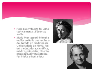  Rosa Luxemburgo foi unha
teórica marxista de orixe
xudía.
 Maria Montessori. Primeira
muller en Italia que recibe o
doutorado de medicina da
Universidade de Roma. Foi
unha educadora, científica,
médica, psiquiatra, filósofa,
psicóloga, devota católica,
feminista, e humanista.
 