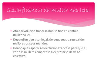  Ata a revolución francesa non se tiña en conta a
muller na lei.
 Dependian dun titor legal, de pequenas o seu pai de
mallores os seus maridos.
 Houbo que esperar á Revolución Francesa para que a
voz das mulleres empezase a expresarse de xeito
colectivo.
2.1.Influencia da muller nas leis.
 