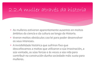  As mulleres estiveron aparentemente ausentes en moitos
ámbitos da ciencia e da cultura ao longo da Historia.
 tiveron moitos obstáculos coa lei para poder desenvolver
os seus intereses.
 A invisibilidade histórica que sufriron fixo que
descoñezamos a moitas que utilizaron a súa imaxinación, a
súa vontade, as súas forzas e ás veces a súa vida para
contribuír na construción dunha sociedade máis xusta para
mulleres.
2.2.A muller através da historia
 