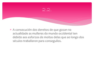  A consecución dos dereitos de que gozan na
actualidade as mulleres do mundo occidental ten
debido aos esforzos de moitas delas que ao longo dos
séculos traballaron para conseguilos.
2.2.
 