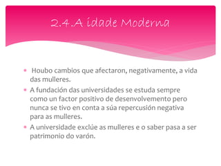  Houbo cambios que afectaron, negativamente, a vida
das mulleres.
 A fundación das universidades se estuda sempre
como un factor positivo de desenvolvemento pero
nunca se tivo en conta a súa repercusión negativa
para as mulleres.
 A universidade exclúe as mulleres e o saber pasa a ser
patrimonio do varón.
2.4.A idade Moderna
 