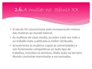  O século XX caracterízase pola incorporación masiva
das mulleres ao mundo laboral.
 As mulleres de clase media, acceden cada vez máis a
un traballo máis cualificado e mellor retribuído.
 Actualmente as mulleres copan as universidades e
son fortemente competitivas en todo tipo de
traballos, incluídos os técnicos. Malia todo no terceiro
Mundo continúan marxinadas e escravizadas.
2.6.A muller no Século XX
 