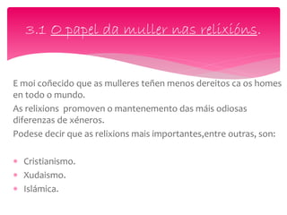 E moi coñecido que as mulleres teñen menos dereitos ca os homes
en todo o mundo.
As relixions promoven o mantenemento das máis odiosas
diferenzas de xéneros.
Podese decir que as relixions mais importantes,entre outras, son:
 Cristianismo.
 Xudaismo.
 Islámica.
3.1 O papel da muller nas relixións.
 