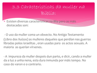  Existen diversas caracteristicas na Blia pero as máis
destacadas son:
- O uso da muller coma un obxecto. No Antigo Testamento
(Libro dos Xuízos) as mulleres daqueles que perdían nas guerras
libradas polos israelitas , eran usadas para os actos sexuais. A
maioria as querían vírxenes.
- A impureza da muller despois dun parto, e dicir, cando a muller
da a luz a unha nena, esta dura inmunda por máis tempo. No
caso do varon e o contrario.
3.3 Caracteristicas da muller na
Biblia:
 