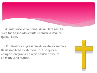 -O matrimonio co home. As mulleres están
suxeitas ao marido, cando el morra a muller
queda libre.
- O dereito a expresarse. As mulleres según a
Blibia non teñen este dereito. E se quería
compartir algunha opinión debían primeiro
consultala ao marido.
 