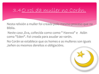 Nesta relixión a muller foi creada polo mesmo proceso que na
Biblia.
Neste caso ,Eva, coñecida como como " Hawwa" e Adán
coma "Eden". Foi creada para axudar ao varón.
No Corán se establece que os homes e as mulleres son iguais
,teñen os mesmos dereitos e obligacións.
3.4O rol da muller no Corán.
 