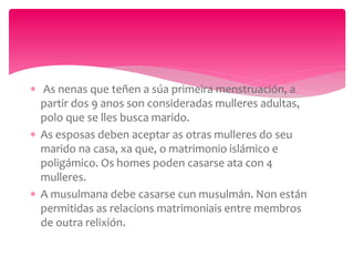  As nenas que teñen a súa primeira menstruación, a
partir dos 9 anos son consideradas mulleres adultas,
polo que se lles busca marido.
 As esposas deben aceptar as otras mulleres do seu
marido na casa, xa que, o matrimonio islámico e
poligámico. Os homes poden casarse ata con 4
mulleres.
 A musulmana debe casarse cun musulmán. Non están
permitidas as relacions matrimoniais entre membros
de outra relixión.
 