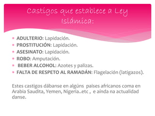  ADULTERIO: Lapidación.
 PROSTITUCIÓN: Lapidación.
 ASESINATO: Lapidación.
 ROBO: Amputación.
 BEBER ALCOHOL: Azotes y palizas.
 FALTA DE RESPETO AL RAMADÁN: Flagelación (latigazos).
Estes castigos dábanse en algúns paises africanos coma en
Arabia Saudita, Yemen, Nigeria..etc , e aínda na actualidad
danse.
Castigos que establece a Ley
Islámica:
 
