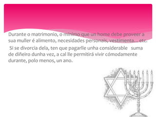 Durante o matrimonio, o mínimo que un home debe proveer a
sua muller é alimento, necesidades personais, vestimenta…etc.
Si se divorcia dela, ten que pagarlle unha considerable suma
de diñeiro dunha vez, a cal lle permitirá vivir cómodamente
durante, polo menos, un ano.
 