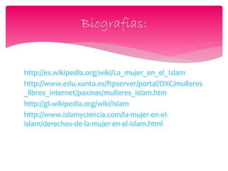 http://es.wikipedia.org/wiki/La_mujer_en_el_Islam
http://www.edu.xunta.es/ftpserver/portal/DXC/mulleres
_libros_internet/paxinas/mulleres_islam.htm
http://gl.wikipedia.org/wiki/Islam
http://www.islamyciencia.com/la-mujer-en-el-
islam/derechos-de-la-mujer-en-el-islam.html
Biografias:
 