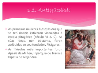 As primeiras mulleres filósofas das que
se ten noticia estiveron vinculadas á
escola pitagórica (século VI a. C). As
súas ideas, non obstante, foron
atribuídas ao seu fundador, Pitágoras.
 As filósofas máis importantes foron
Apasia de Militeo, Hiparquía de Tracia e
Hipatía de Alejandría.
1.1. Antigüedade
 