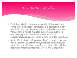 1.2. Idade media
 Por influencia do cristianismo, a muller foi considerada
como orixe do pecado, a impureza e a debilidade. Tiñan
prohibido o acceso á cultura e marxinadas da vida social.
Pola contra, si houbo mulleres cultas nos conventos e
mosteiros, que escribiron obras sobres as súas
experiencias místicas, así como algúns tratados científicos.
 Nesta liña destaca Hildegarda de Bingen (1098-1179), que
deixou escritos de astronomía, botánica e medicina, así
como libros proféticos, baseados nas súas visións. Unha
das súas obras máis importantes " Hortus Deliciarum "
 