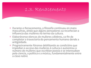  Durante o Renacemento, a filosofía continuou en mans
masculinas, aínda que algúns pensadores xa recoñecían a
influencia das mulleres no terreo da cultura.
 Elaboráronse elencos de mulleres célebres, co fin de
completar a traxectoria do pensamento humano dende a
antigüidade.
 Progresivamente fóronse debilitando as condicións que
impedían o acceso das mulleres á cultura e aumentou o
número de mulleres que escribían poesía e se interesaban
pola ciencia, a política e a música, fundamentalmente entre
a clase nobre
1.3. Renacemento
 