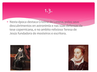  Nesta época destaca Cristina de Lorena, polos seus
descubrimentos en astronimía e nas súas defensas da
tese copernicana, e no ambito relixioso Teresa de
Jesús fundadora de mosteiros e escritora.
1.3.
 