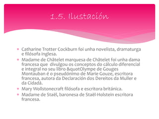 Catharine Trotter Cockburn foi unha novelista, dramaturga
e filósofa inglesa.
 Madame de Châtelet marquesa de Châtelet foi unha dama
francesa que divulgou os conceptos do cálculo diferencial
e integral no seu libro &quotOlympe de Gouges
Montauban é o pseudónimo de Marie Gouze, escritora
francesa, autora da Declaración dos Dereitos da Muller e
da Cidadá.
 Mary Wollstonecraft filósofa e escritora británica.
 Madame de Staël, baronesa de Staël-Holstein escritora
francesa.
1.5. Ilustación
 