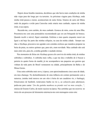 Depois dessa bendita maratona, decidimos que não havia mais condições de minha
mãe viajar para tão longe por via terrestre. As próximas viagens para Alcobaça, onde
minha irmã passou a morar, aconteceriam de outra forma. Iríamos de carro até Ilhéus
onde ela pegaria o avião para Caravelas onde estaria meu cunhado, esposo de minha
irmã, à sua espera.
Recordo-me, com carinho, do meu cunhado. Gostava de mim, como de uma filha.
Presenteou-me com uma penteadeira recomendando que era um brinquedo de boneca.
Quando recebi o móvel, fiquei estatelada. Enfeitou o meu quarto enquanto morei em
Iguaí e até hoje faz parte das minhas relíquias, na casa da minha cidade. Sempre nas
idas a Alcobaça, procurava nos agradar com comidas exóticas que mandava preparar na
beira da praia, ou outros quitutes que, para nós, eram novidade. Meu cunhado não está
mais entre nós, para ele, a minha gratidão e saudade eternas.
Nos momentos de férias em Alcobaça gozava do convívio de minha irmã, de minhas
sobrinhas e sobrinhos. A sobrinha mais velha, a que me deu o trabalho de ir buscar a
parteira às quatro horas da manhã, já me acompanhava nas paqueras aos garotos que
vinham de toda parte do Brasil veranearem na cidade, principalmente da Bahia e de
Minas Gerais.
Uma outra sobrinha mais nova, à época, com aproximadamente cinco anos de idade,
era meu chamego. No deslumbramento de uma infância em contato permanente com a
natureza, (minha irmã morava em um sítio à beira de um caudaloso rio, o Itaitinga),
brincávamos de bambolê, tomávamos banho no rio e, ao colocá-la para adormecer,
pedia-me para cantar ‘Um dia gatinha manhosa eu prendo você no meu coração...”,
música de Erasmo Carlos, de muito sucesso na época. Nas cartinhas que me escrevia no
início do seu processo de letramento enternecia-me com mensagens como esta:
 