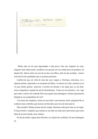 Minha mãe era de uma ingenuidade a toda prova. Para ela, ninguém era mau,
ninguém fazia nada errado, acreditava nas pessoas em seu estado puro de grandeza. Se
alguém lhe falasse sobre um erro de um dos seus filhos, além de não acreditar, tentava
convencê-lo das qualidades que os mesmos possuíam.
Lembro-me que, de volta de uma das suas viagens a Alcobaça, estávamos, eu a
algumas primas, esperando-a no aeroporto de Ilhéus. Ao descer do avião, assustou-se ao
ver que muitas garotas gritavam e corriam em direção a um rapaz que, ao seu lado,
estava chegando ao saguão da sala de desembarque. Fomos ao seu encontro, e ela logo
quis saber o motivo da confusão Não seria aquela uma abordagem violenta injustamente
dirigida ao seu companheiro de vôo?
-Um moço tão simpático, sentou ao meu lado e conversamos muito, perguntei-lhe se
conhecia meus sobrinhos que moram em Salvador, pois ele está indo para lá.
Não acreditei! Minhas primas davam risadas. Daríamos tudo para estar no seu lugar.
O moço bonito e simpático que sentara ao seu lado era nada mais nada menos que nosso
ídolo da Jovem Guarda, Jerry Adriani.
No dia da minha viagem para Salvador, na véspera do vestibular, foi uma chantagem
só:
 